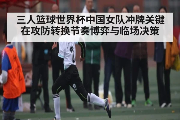 三人篮球世界杯中国女队冲牌关键在攻防转换节奏博弈与临场决策