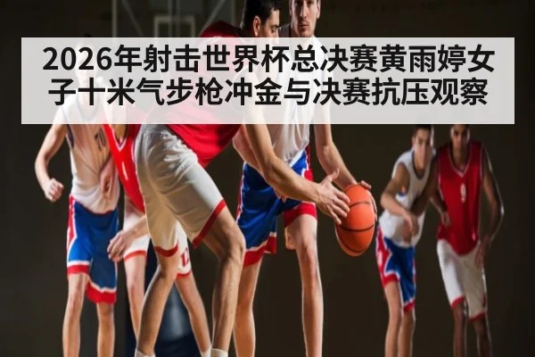 2026年射击世界杯总决赛黄雨婷女子十米气步枪冲金与决赛抗压观察